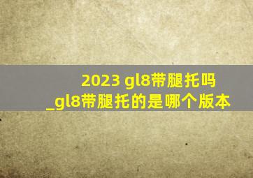 2023 gl8带腿托吗_gl8带腿托的是哪个版本